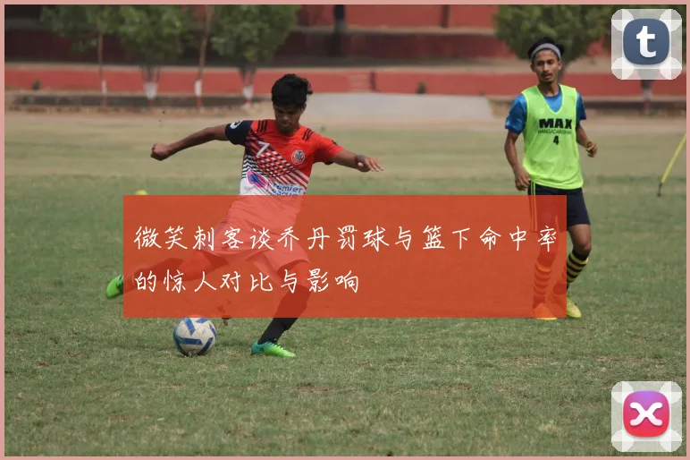 微笑刺客谈乔丹罚球与篮下命中率的惊人对比与影响