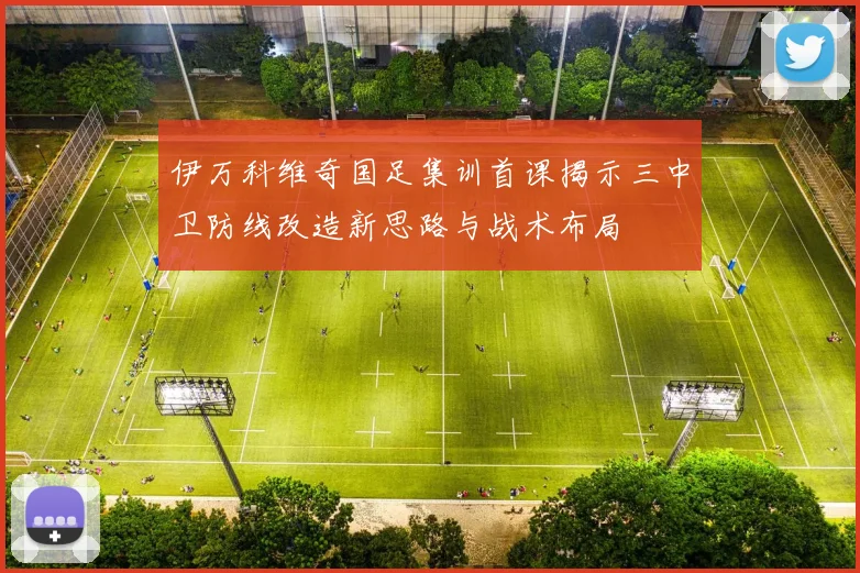 伊万科维奇国足集训首课揭示三中卫防线改造新思路与战术布局