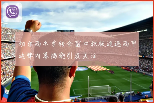 切尔西冬季转会窗口积极追逐西甲边锋内幕揭晓引发关注