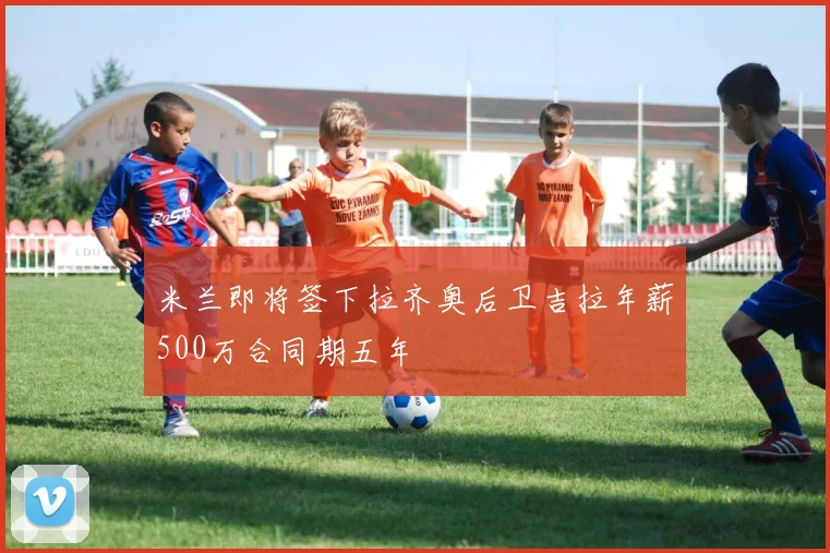米兰即将签下拉齐奥后卫吉拉年薪500万合同期五年