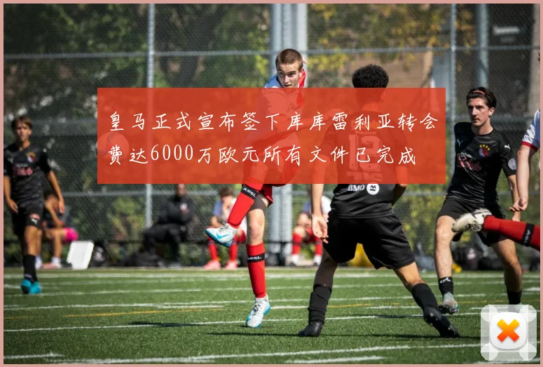 皇马正式宣布签下库库雷利亚转会费达6000万欧元所有文件已完成