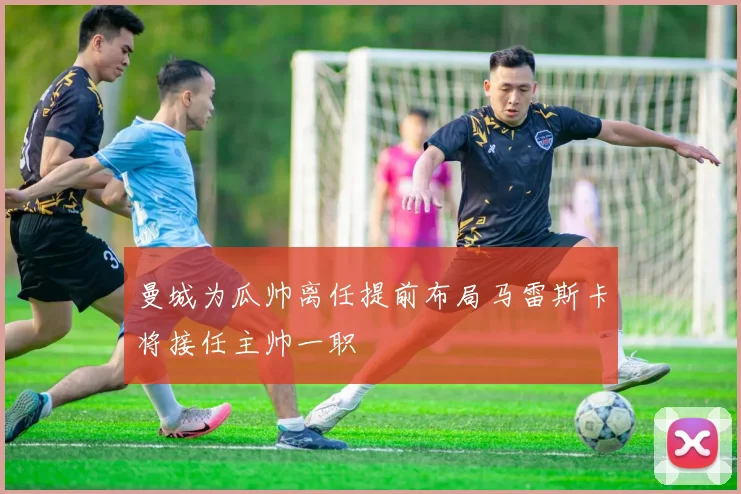 曼城为瓜帅离任提前布局马雷斯卡将接任主帅一职