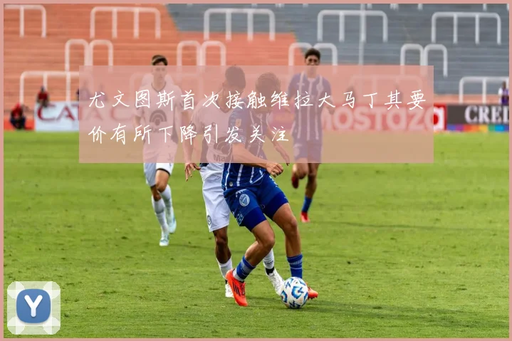 尤文图斯首次接触维拉大马丁其要价有所下降引发关注