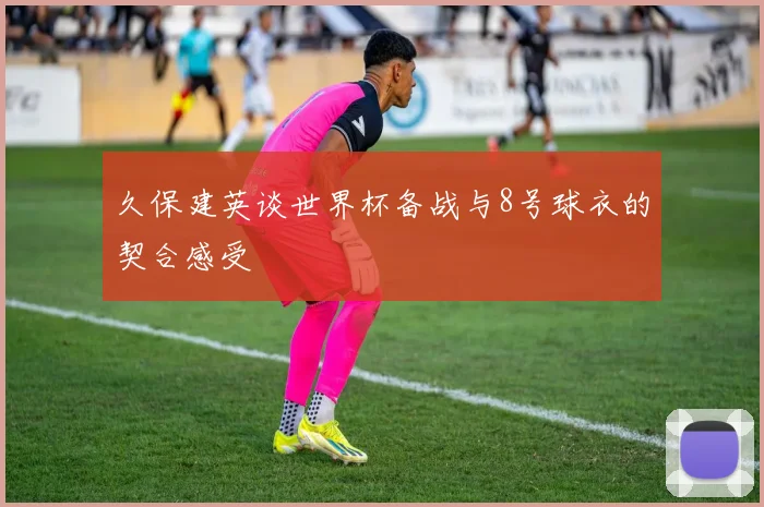 久保建英谈世界杯备战与8号球衣的契合感受