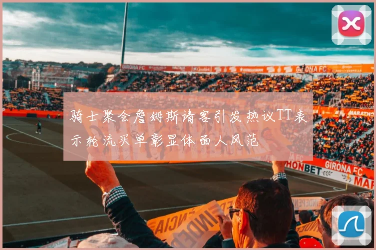 骑士聚会詹姆斯请客引发热议TT表示轮流买单彰显体面人风范