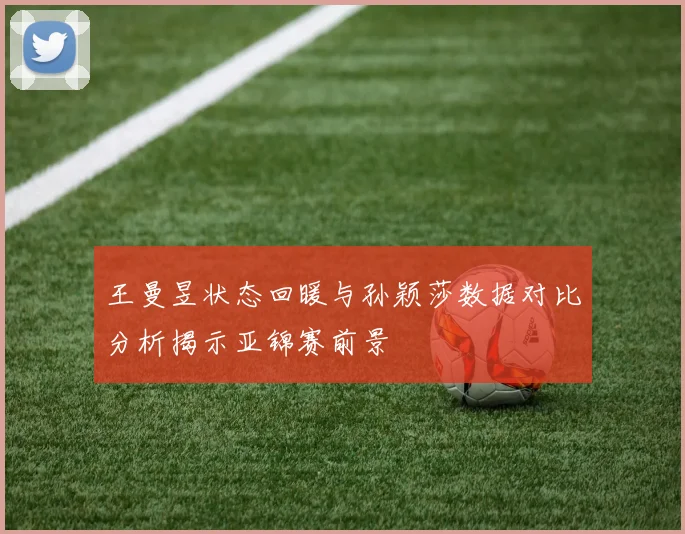 王曼昱状态回暖与孙颖莎数据对比分析揭示亚锦赛前景