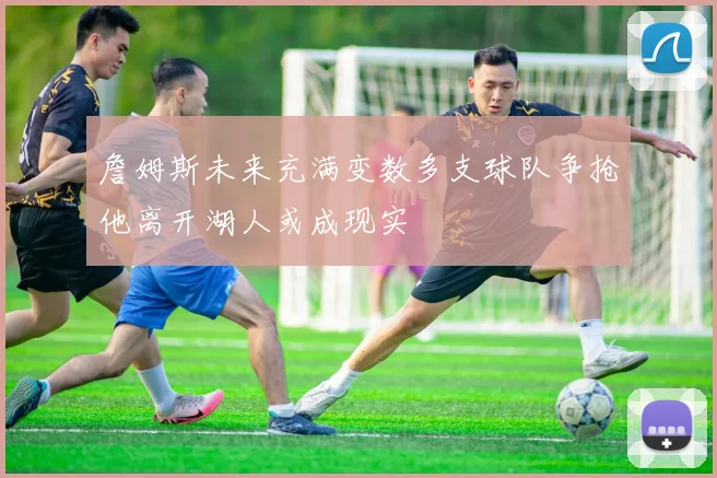 詹姆斯未来充满变数多支球队争抢他离开湖人或成现实