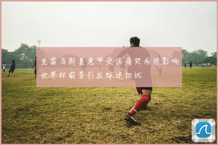 克雷马斯基意甲受伤痛哭或将影响世界杯前景引发球迷担忧