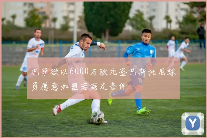巴萨欲以6000万欧元签巴斯托尼球员愿意加盟若满足条件