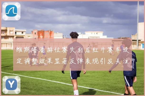 维斯塔潘排位赛失利后红牛赛车设定调整效果显著反弹表现引发关注