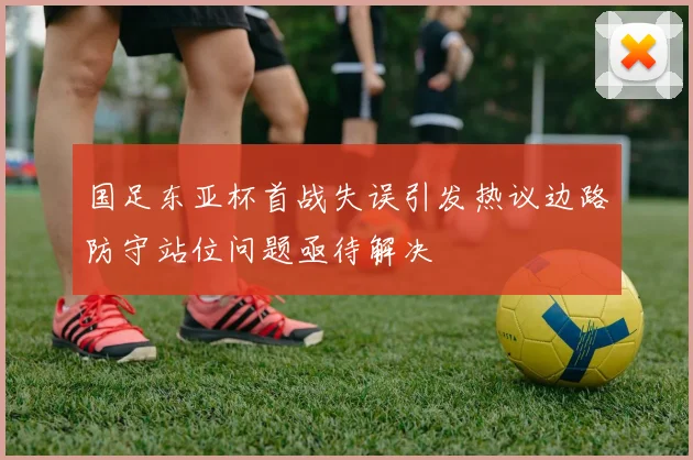 国足东亚杯首战失误引发热议边路防守站位问题亟待解决