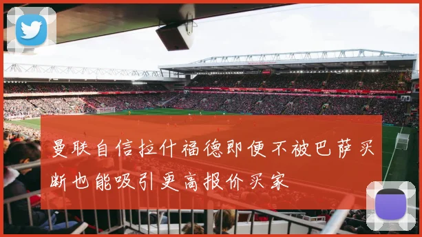 曼联自信拉什福德即便不被巴萨买断也能吸引更高报价买家