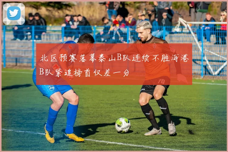 北区预赛落幕泰山B队连续不胜海港B队紧追榜首仅差一分