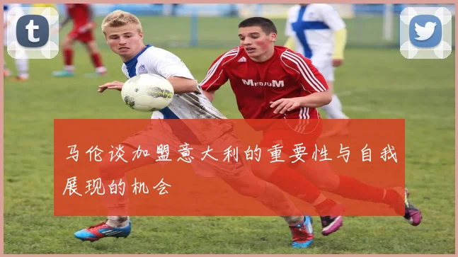 马伦谈加盟意大利的重要性与自我展现的机会