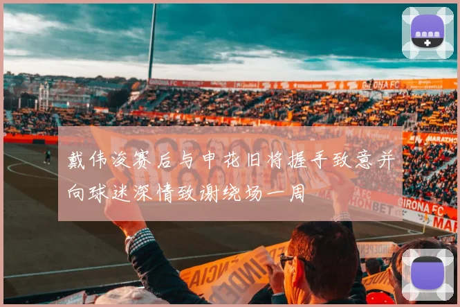 戴伟浚赛后与申花旧将握手致意并向球迷深情致谢绕场一周