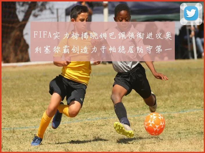 FIFA实力榜揭晓姆巴佩领衔进攻奥利塞称霸创造力于帕稳居防守第一