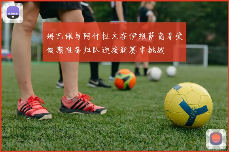 姆巴佩与阿什拉夫在伊维萨岛享受假期准备归队迎接新赛季挑战