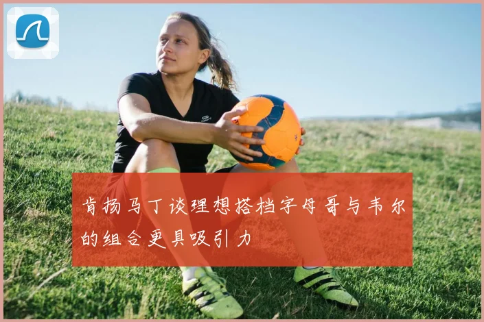肯扬马丁谈理想搭档字母哥与韦尔的组合更具吸引力