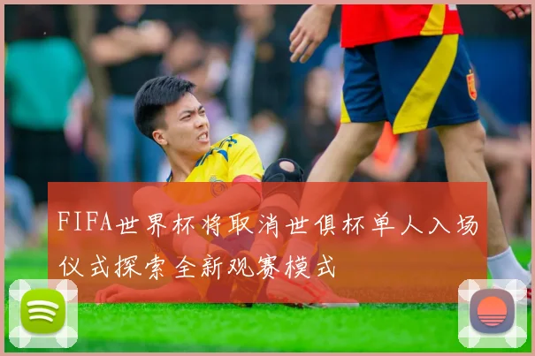 FIFA世界杯将取消世俱杯单人入场仪式探索全新观赛模式