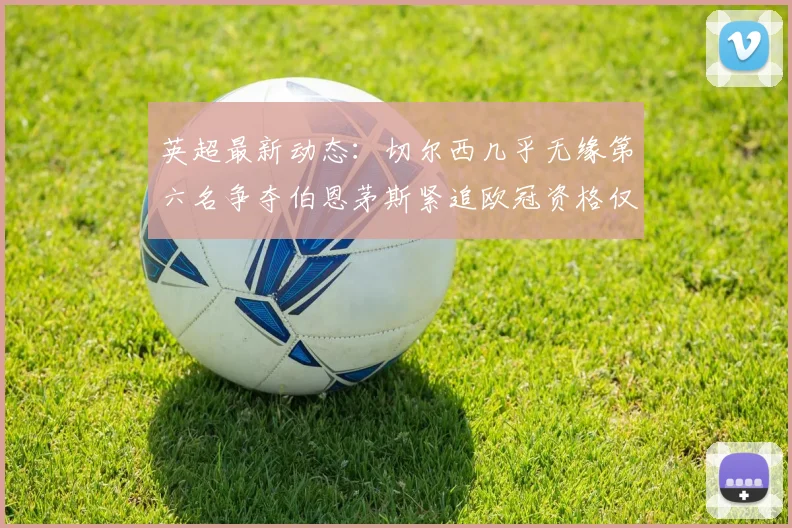 英超最新动态：切尔西几乎无缘第六名争夺伯恩茅斯紧追欧冠资格仅差三分