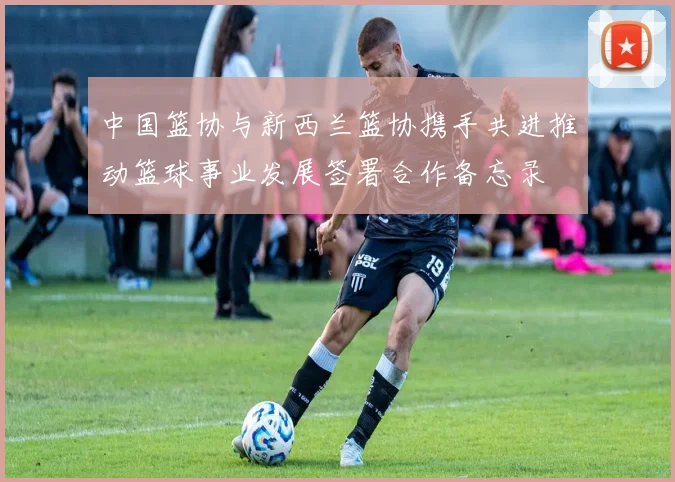 中国篮协与新西兰篮协携手共进推动篮球事业发展签署合作备忘录