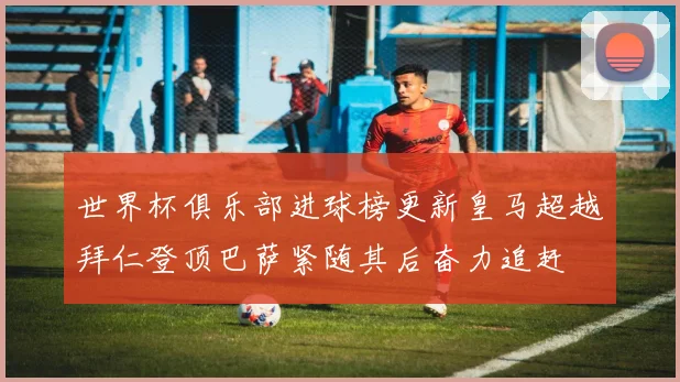 世界杯俱乐部进球榜更新皇马超越拜仁登顶巴萨紧随其后奋力追赶