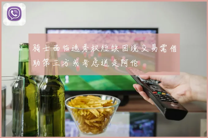 骑士面临选秀权短缺困境交易需借助第三方或考虑送走阿伦