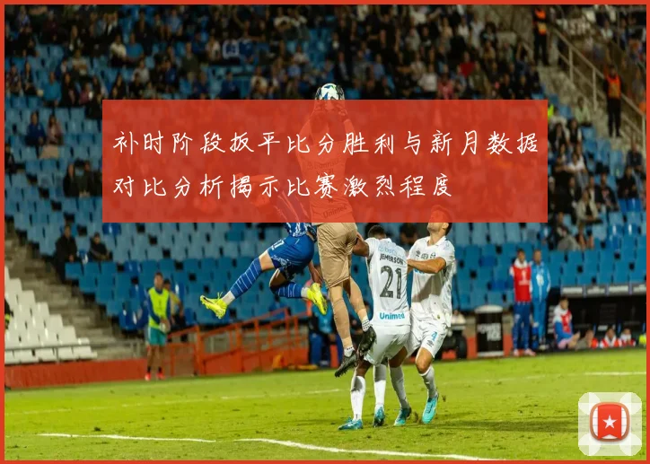 补时阶段扳平比分胜利与新月数据对比分析揭示比赛激烈程度