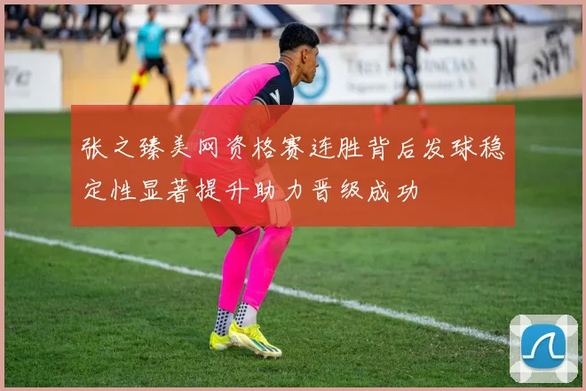 张之臻美网资格赛连胜背后发球稳定性显著提升助力晋级成功