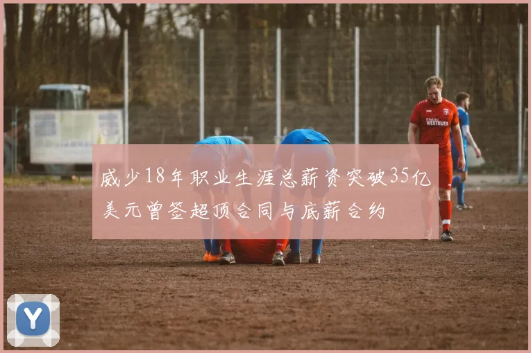 威少18年职业生涯总薪资突破35亿美元曾签超顶合同与底薪合约