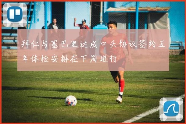 拜仁与塞巴里达成口头协议签约五年体检安排在下周进行