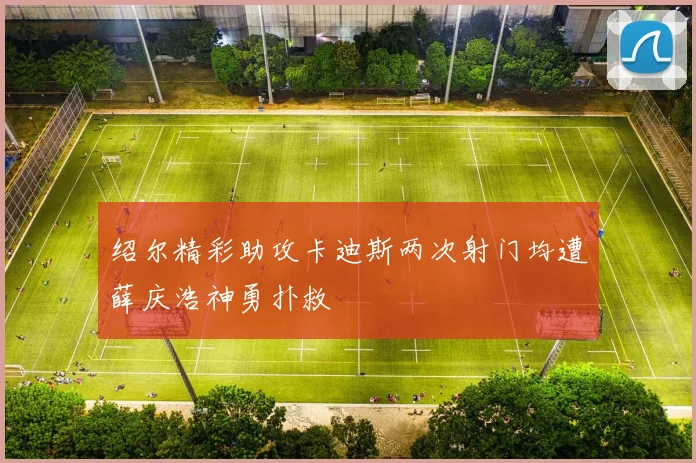 绍尔精彩助攻卡迪斯两次射门均遭薛庆浩神勇扑救