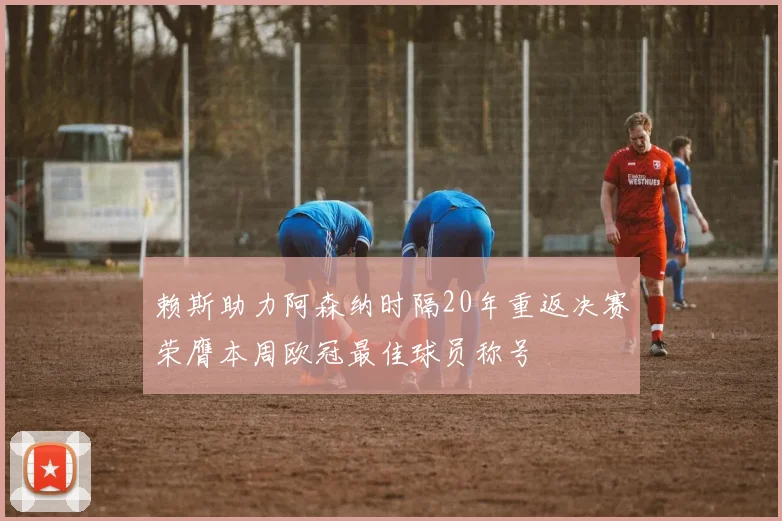 赖斯助力阿森纳时隔20年重返决赛荣膺本周欧冠最佳球员称号