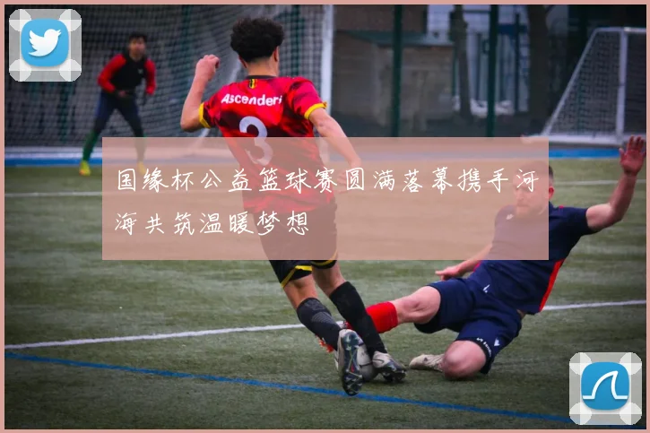 国缘杯公益篮球赛圆满落幕携手河海共筑温暖梦想