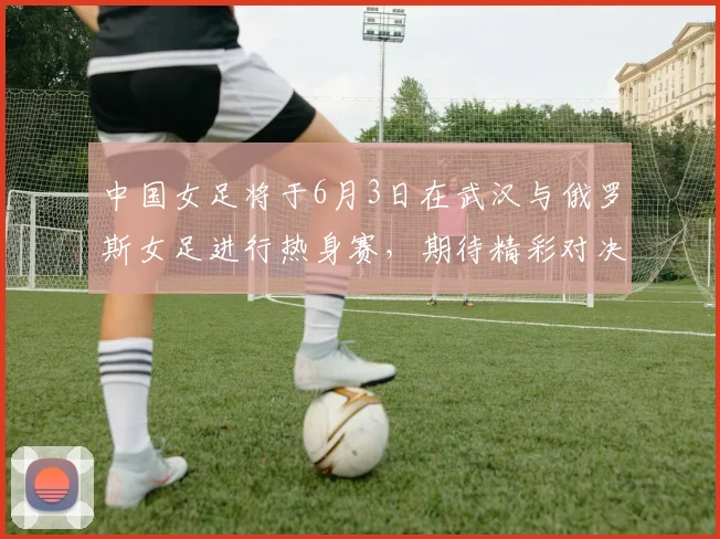 中国女足将于6月3日在武汉与俄罗斯女足进行热身赛，期待精彩对决