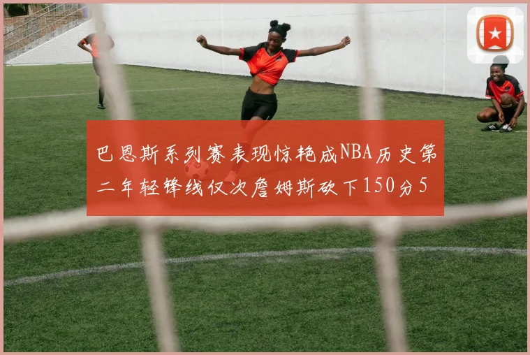 巴恩斯系列赛表现惊艳成NBA历史第二年轻锋线仅次詹姆斯砍下150分50助