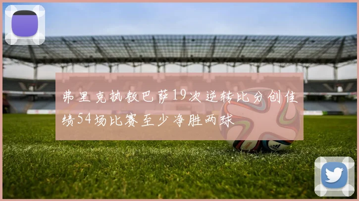 弗里克执教巴萨19次逆转比分创佳绩54场比赛至少净胜两球