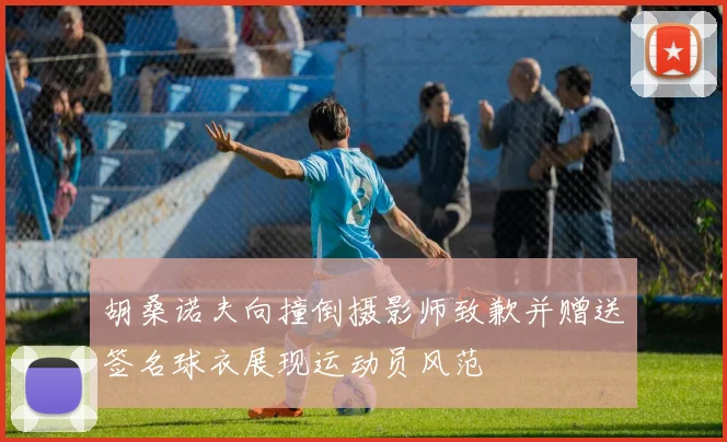 胡桑诺夫向撞倒摄影师致歉并赠送签名球衣展现运动员风范