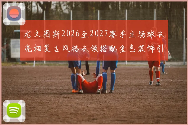 尤文图斯2026至2027赛季主场球衣亮相复古风格衣领搭配金色装饰引关注