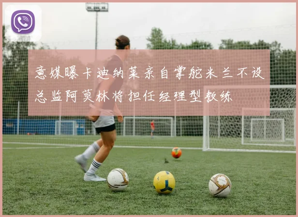 意媒曝卡迪纳莱亲自掌舵米兰不设总监阿莫林将担任经理型教练
