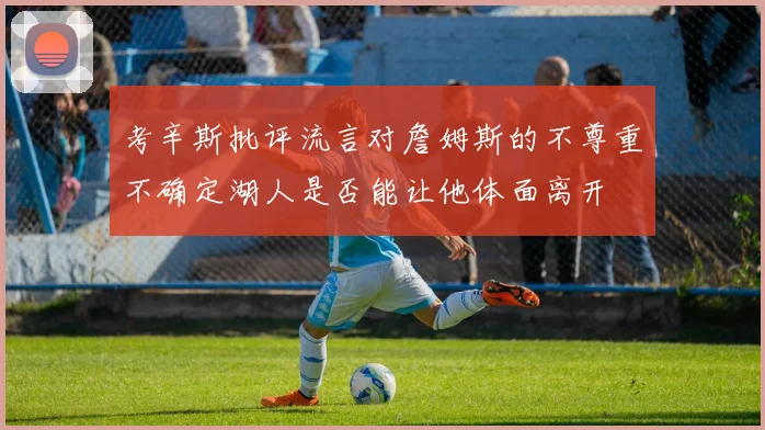 考辛斯批评流言对詹姆斯的不尊重不确定湖人是否能让他体面离开